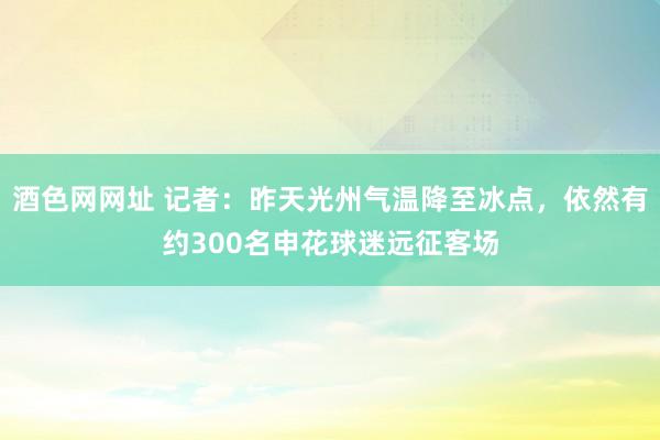 酒色网网址 记者：昨天光州气温降至冰点，依然有约300名申花球迷远征客场